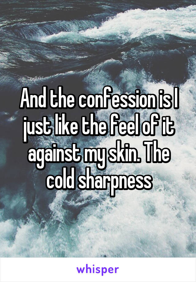 And the confession is I just like the feel of it against my skin. The cold sharpness