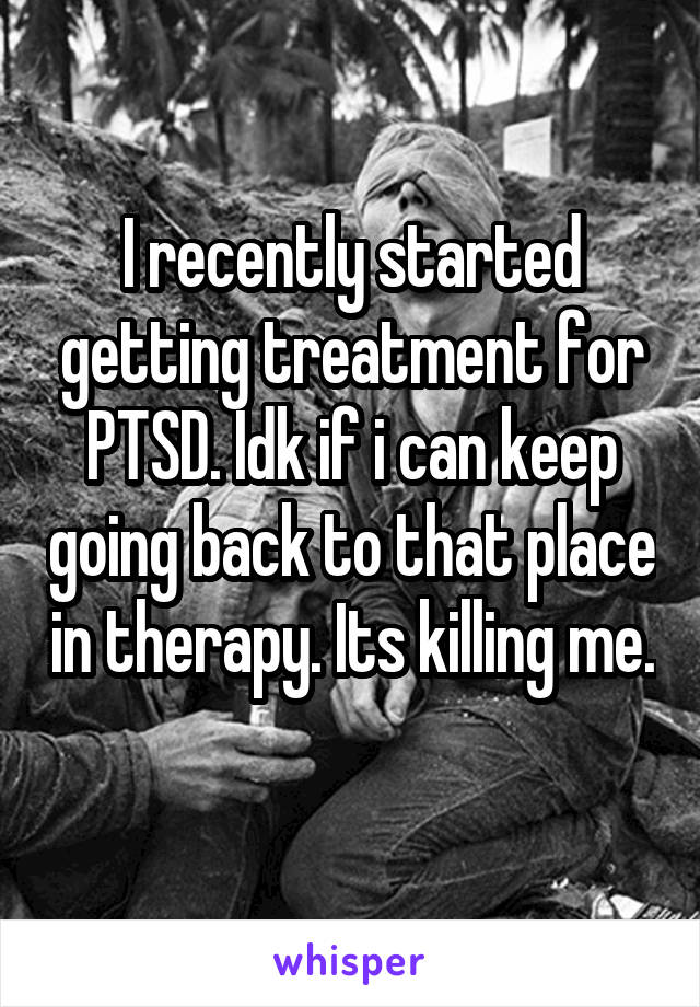 I recently started getting treatment for PTSD. Idk if i can keep going back to that place in therapy. Its killing me. 