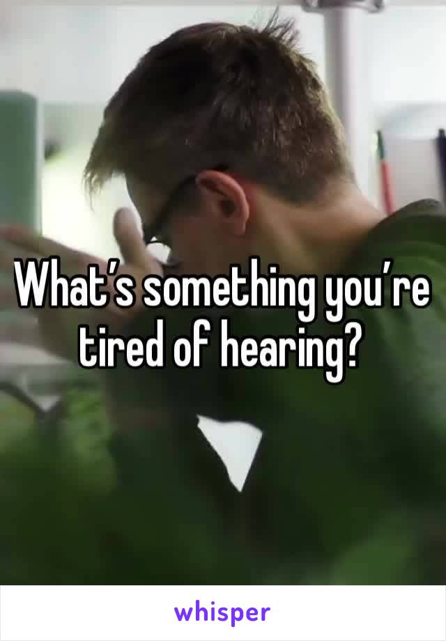 What’s something you’re tired of hearing?