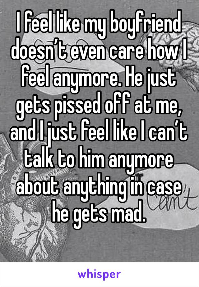 I feel like my boyfriend doesn’t even care how I feel anymore. He just gets pissed off at me, and I just feel like I can’t talk to him anymore about anything in case he gets mad. 