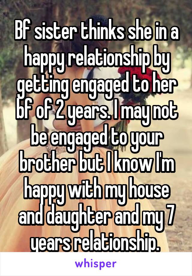 Bf sister thinks she in a happy relationship by getting engaged to her bf of 2 years. I may not be engaged to your brother but I know I'm happy with my house and daughter and my 7 years relationship. 