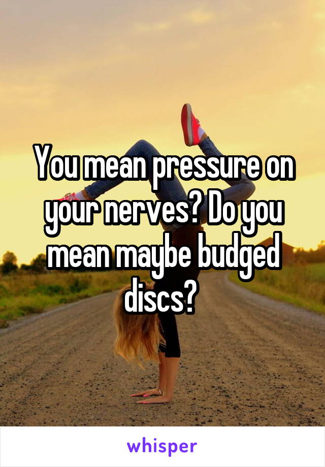 You mean pressure on your nerves? Do you mean maybe budged discs? 
