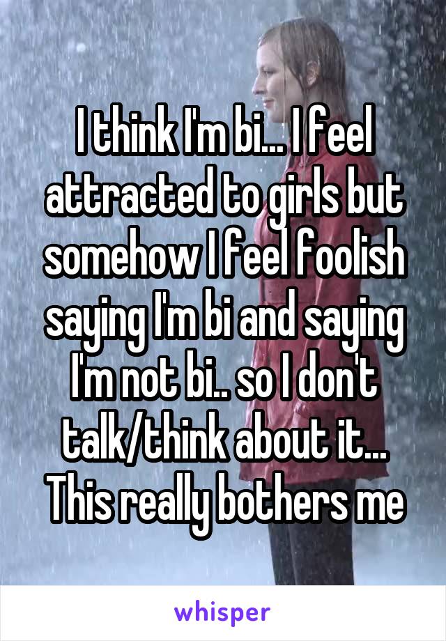 I think I'm bi... I feel attracted to girls but somehow I feel foolish saying I'm bi and saying I'm not bi.. so I don't talk/think about it... This really bothers me