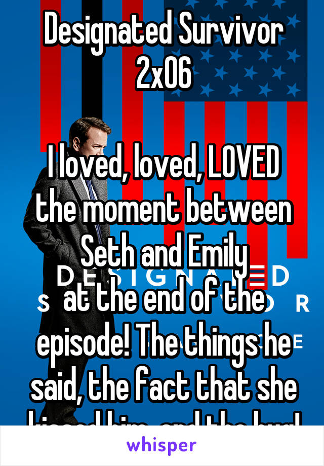 Designated Survivor
2x06

I loved, loved, LOVED the moment between
Seth and Emily
at the end of the episode! The things he said, the fact that she kissed him, and the hug!