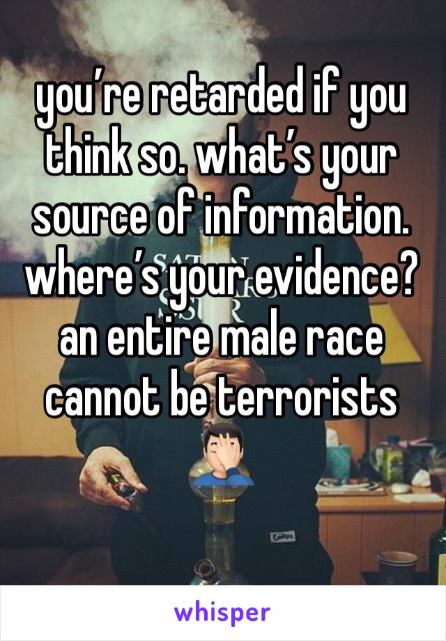you’re retarded if you think so. what’s your source of information. where’s your evidence? an entire male race cannot be terrorists 🤦🏻‍♂️