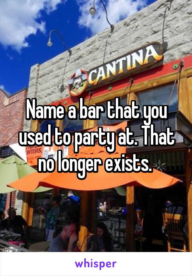 Name a bar that you used to party at. That no longer exists. 