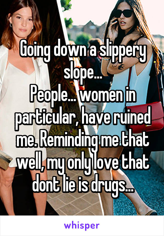 Going down a slippery slope...
People... women in particular, have ruined me. Reminding me that well, my only love that dont lie is drugs...