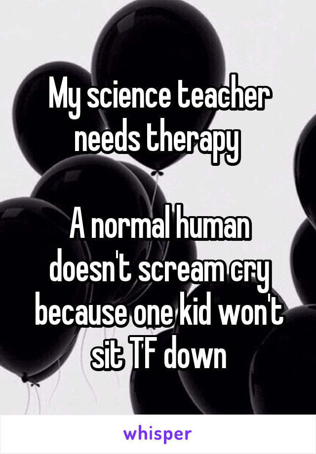 My science teacher needs therapy 

A normal human doesn't scream cry because one kid won't sit TF down