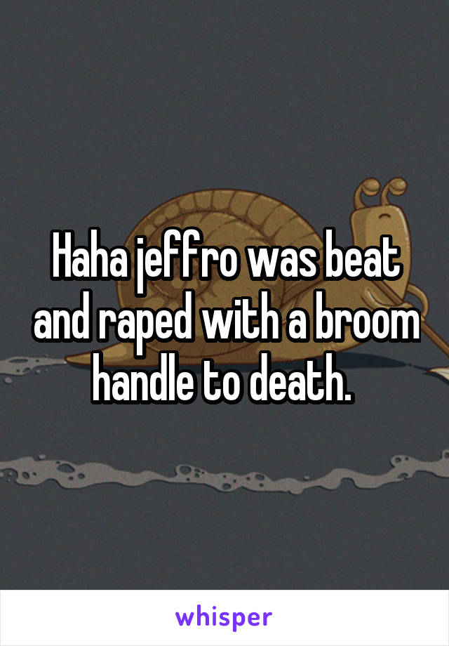 Haha jeffro was beat and raped with a broom handle to death. 