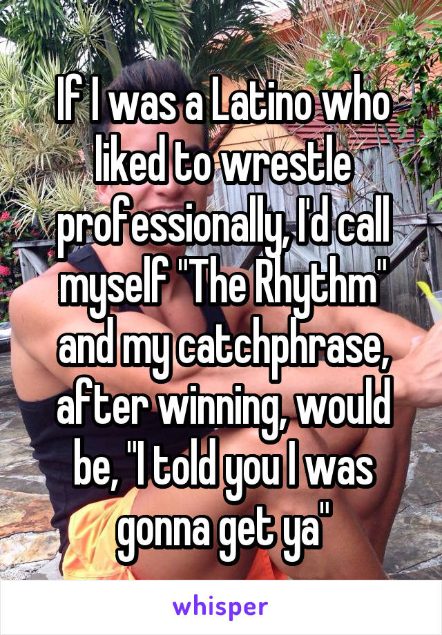 If I was a Latino who liked to wrestle professionally, I'd call myself "The Rhythm" and my catchphrase, after winning, would be, "I told you I was gonna get ya"