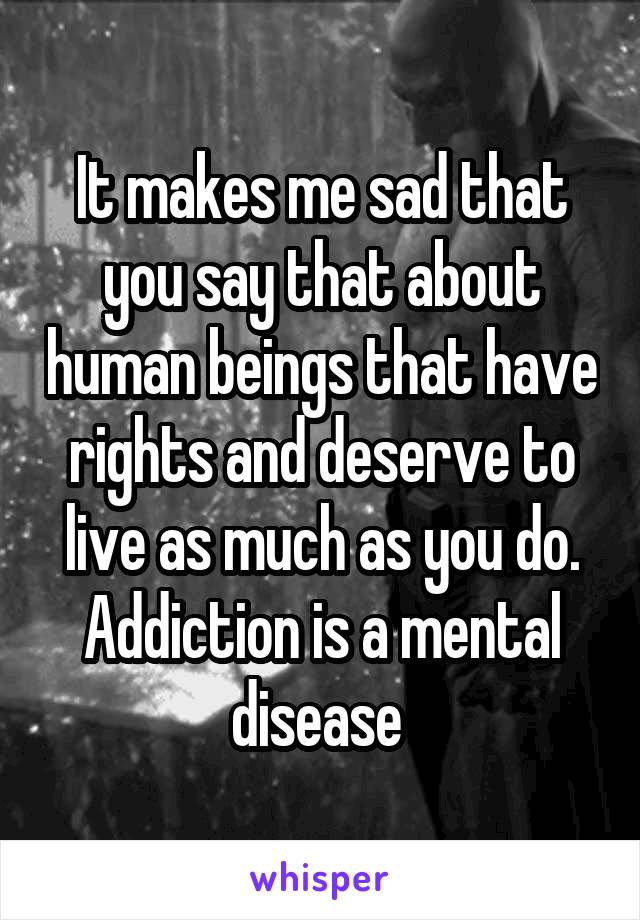It makes me sad that you say that about human beings that have rights and deserve to live as much as you do. Addiction is a mental disease 
