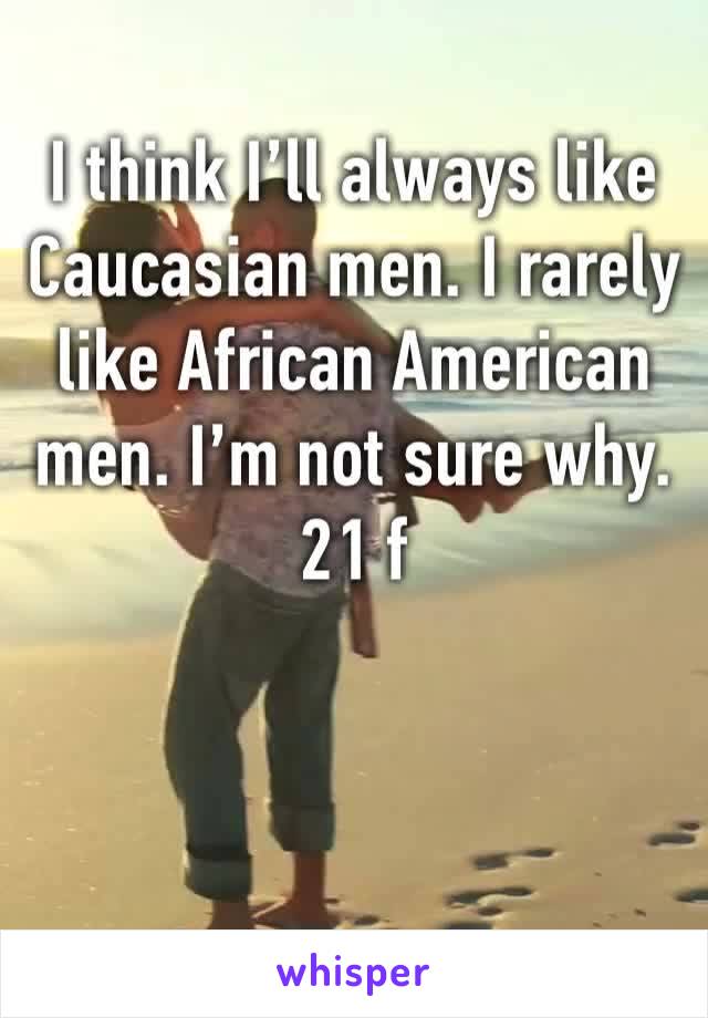 I think I’ll always like Caucasian men. I rarely like African American men. I’m not sure why. 21 f 