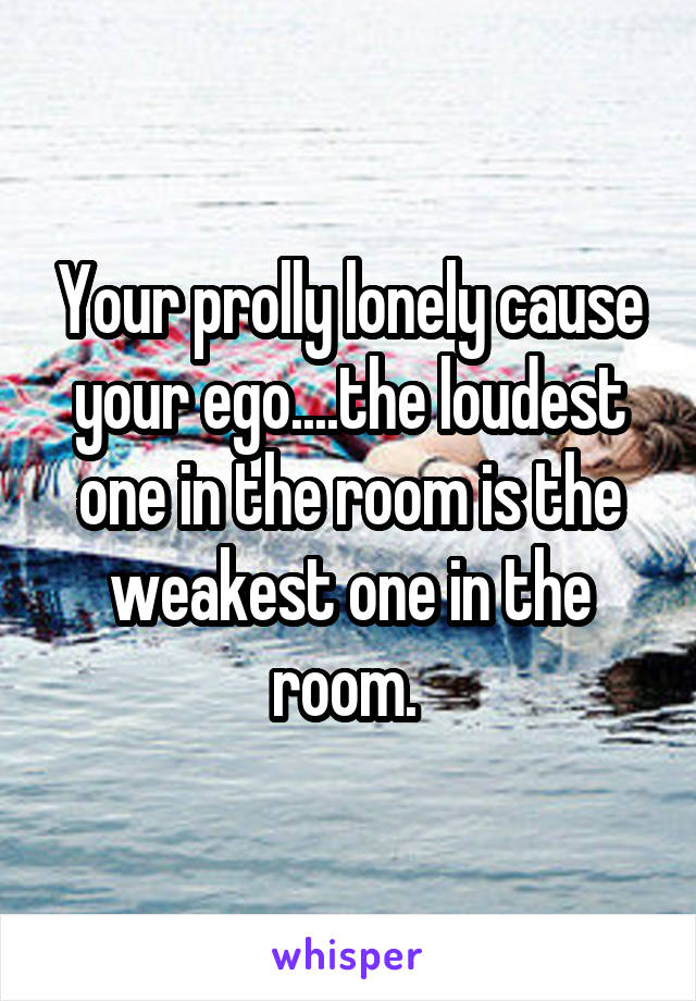 Your prolly lonely cause your ego....the loudest one in the room is the weakest one in the room. 