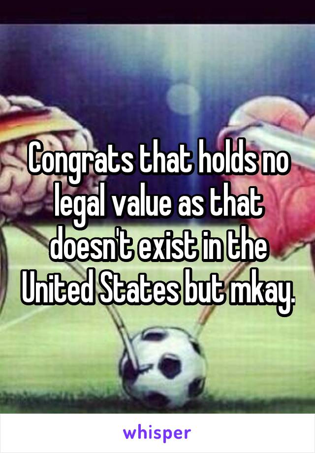 Congrats that holds no legal value as that doesn't exist in the United States but mkay.