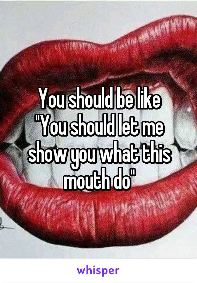 You should be like
"You should let me show you what this mouth do"