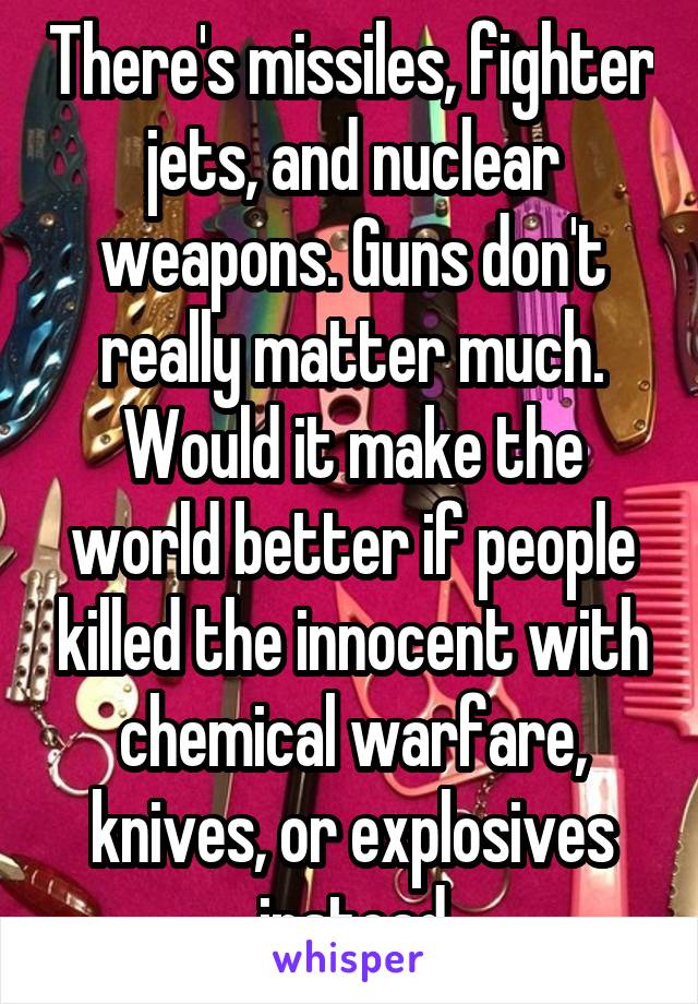 There's missiles, fighter jets, and nuclear weapons. Guns don't really matter much. Would it make the world better if people killed the innocent with chemical warfare, knives, or explosives instead