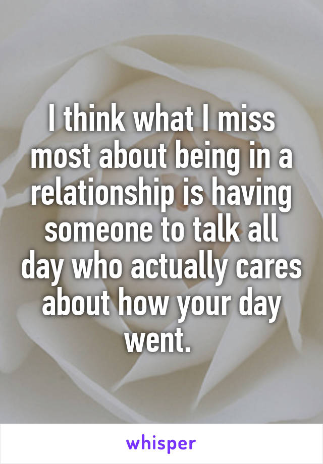 I think what I miss most about being in a relationship is having someone to talk all day who actually cares about how your day went. 