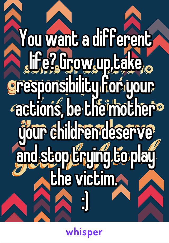 You want a different life? Grow up,take responsibility for your actions, be the mother your children deserve and stop trying to play the victim. 
:)