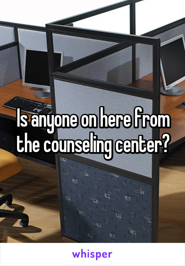 Is anyone on here from the counseling center?