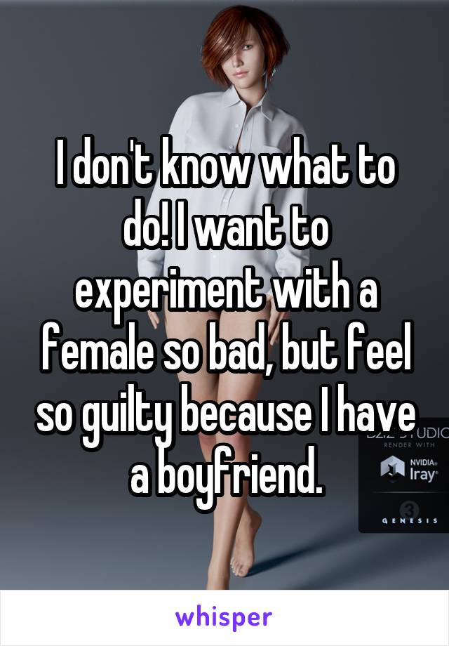 I don't know what to do! I want to experiment with a female so bad, but feel so guilty because I have a boyfriend.