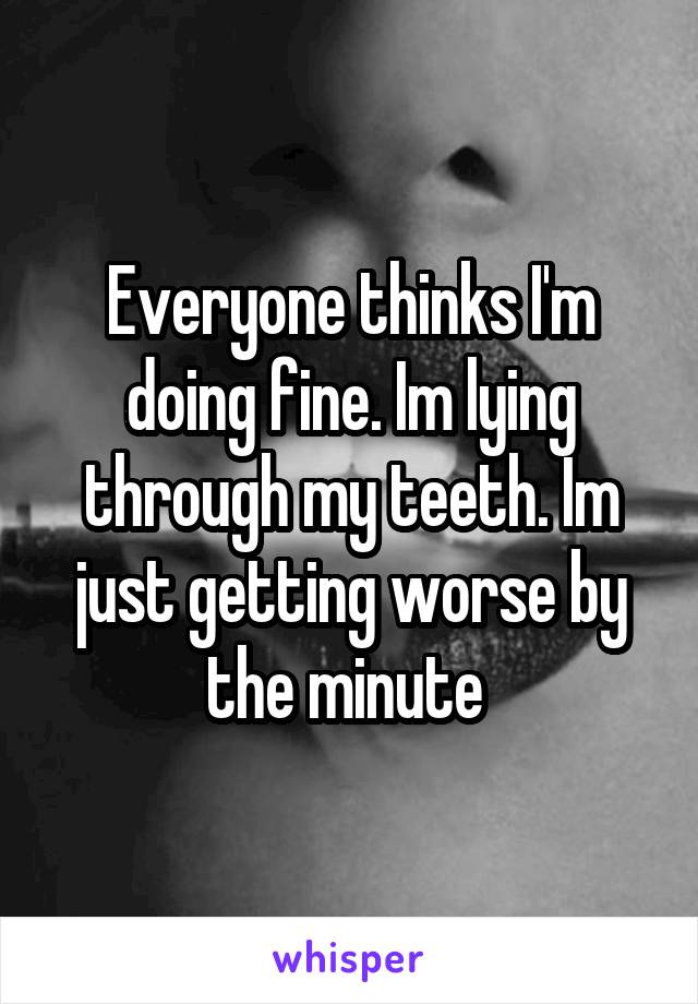 Everyone thinks I'm doing fine. Im lying through my teeth. Im just getting worse by the minute 