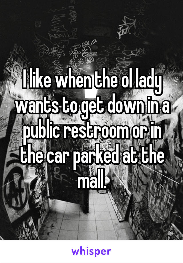 I like when the ol lady wants to get down in a public restroom or in the car parked at the mall.