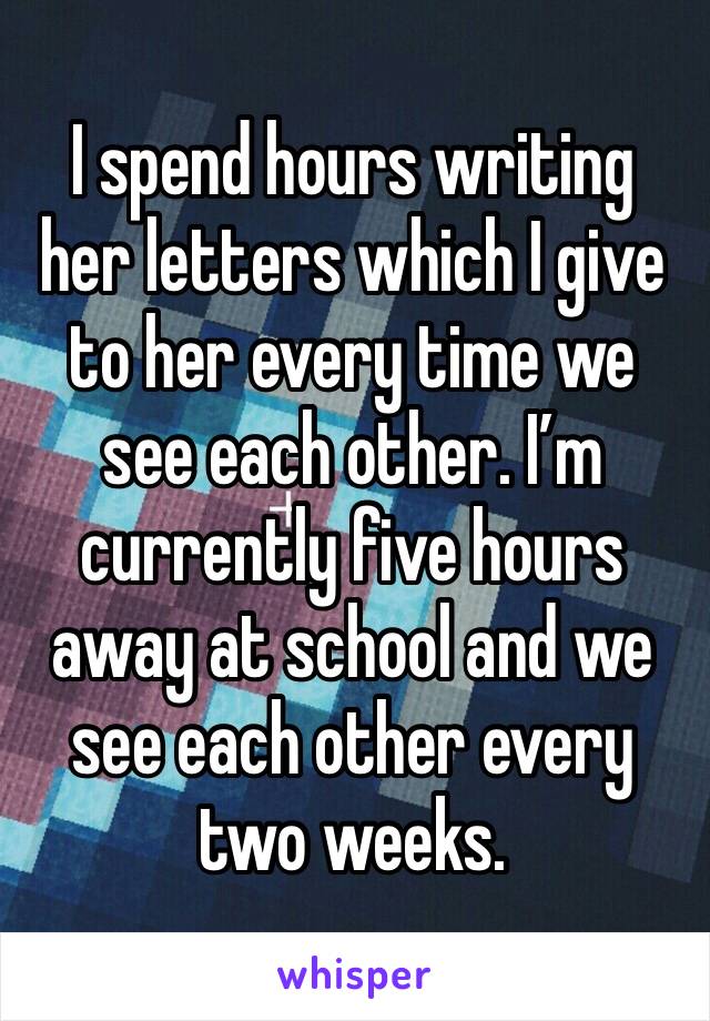 I spend hours writing her letters which I give to her every time we see each other. I’m currently five hours away at school and we see each other every two weeks. 