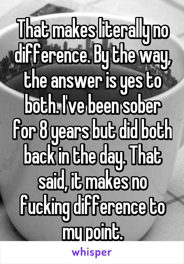 That makes literally no difference. By the way, the answer is yes to both. I've been sober for 8 years but did both back in the day. That said, it makes no fucking difference to my point.