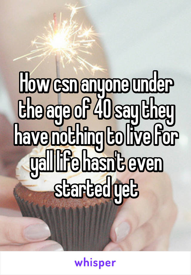 How csn anyone under the age of 40 say they have nothing to live for yall life hasn't even started yet