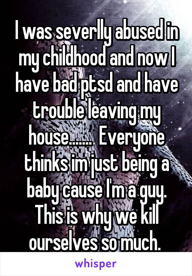 I was severlly abused in my childhood and now I have bad ptsd and have trouble leaving my house.......  Everyone thinks im just being a baby cause I'm a guy. This is why we kill ourselves so much. 