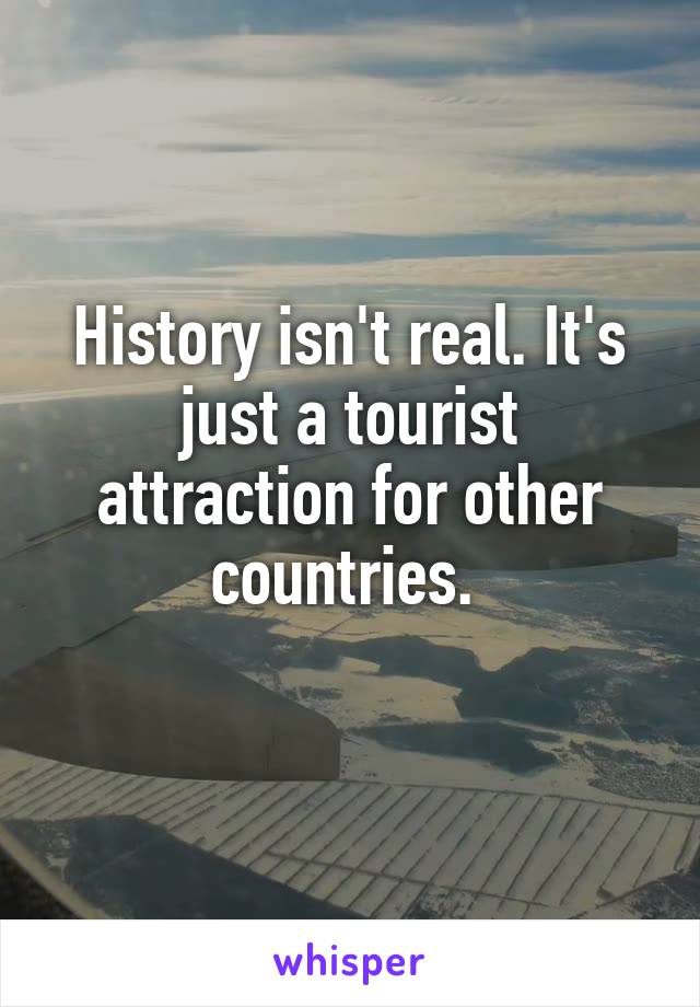 History isn't real. It's just a tourist attraction for other countries. 
