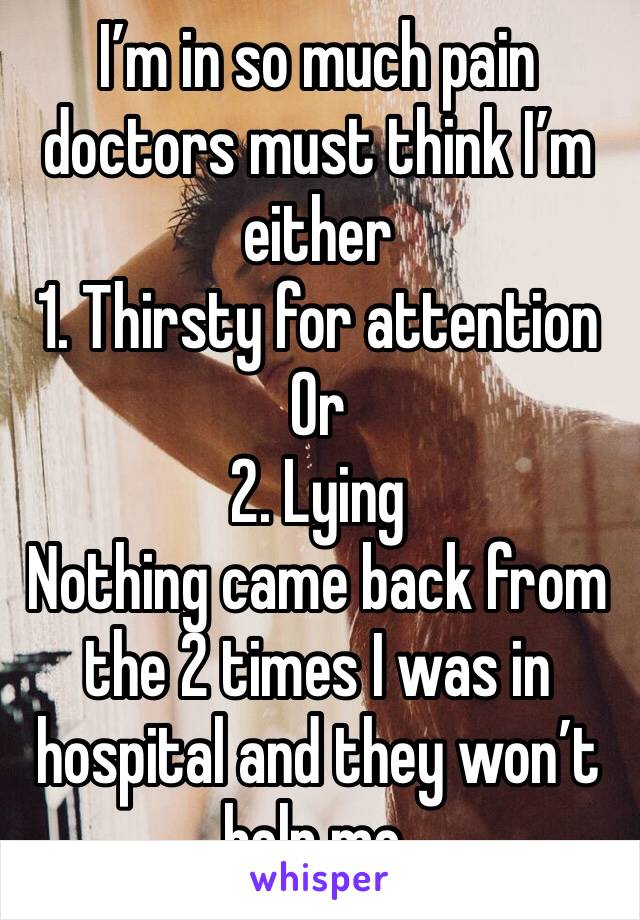I’m in so much pain doctors must think I’m either
1. Thirsty for attention 
Or
2. Lying
Nothing came back from the 2 times I was in hospital and they won’t help me. 