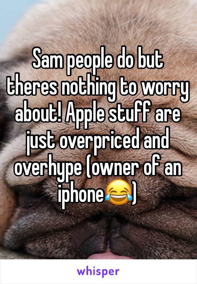 Sam people do but theres nothing to worry about! Apple stuff are just overpriced and overhype (owner of an iphone😂)
