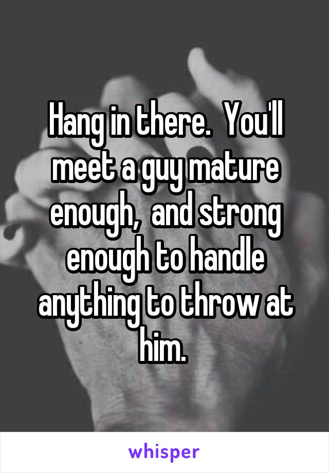 Hang in there.  You'll meet a guy mature enough,  and strong enough to handle anything to throw at him. 