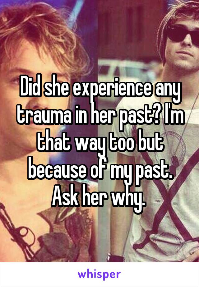 Did she experience any trauma in her past? I'm that way too but because of my past. Ask her why. 