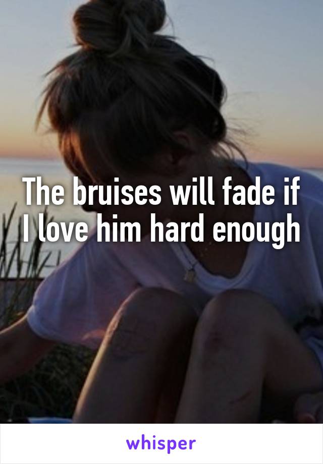 The bruises will fade if I love him hard enough 