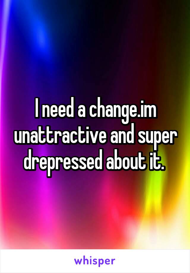 I need a change.im unattractive and super drepressed about it. 