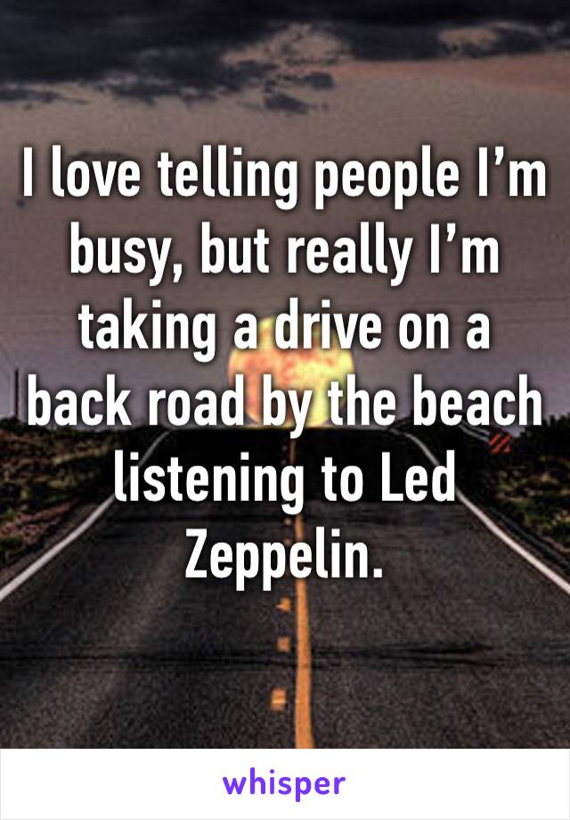 I love telling people I’m busy, but really I’m taking a drive on a back road by the beach listening to Led Zeppelin. 