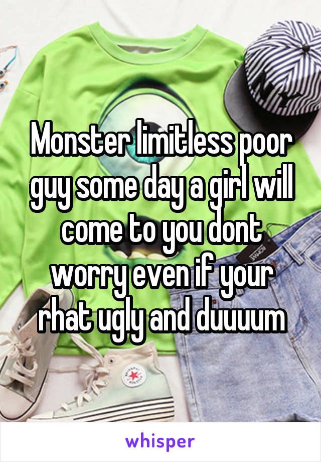 Monster limitless poor guy some day a girl will come to you dont worry even if your rhat ugly and duuuum