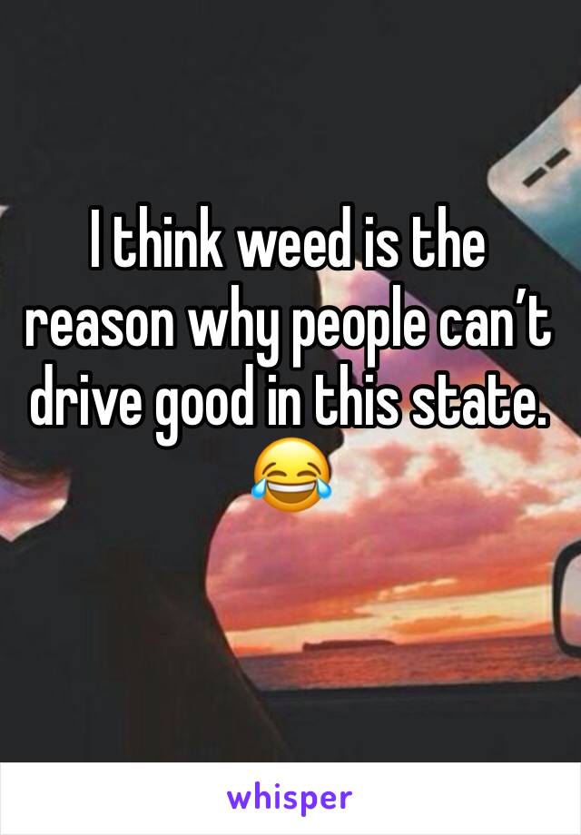 I think weed is the reason why people can’t drive good in this state. 😂