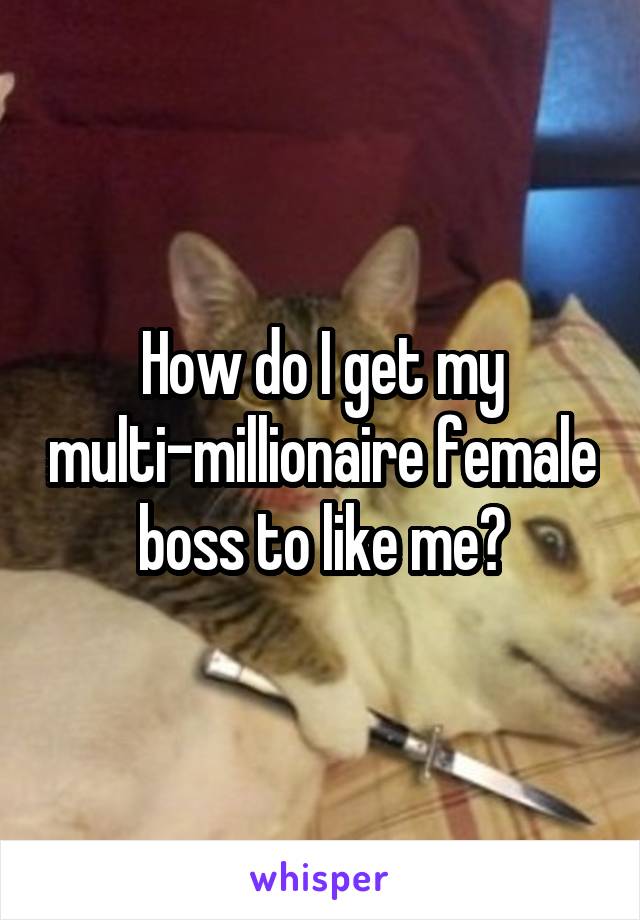 How do I get my multi-millionaire female boss to like me?