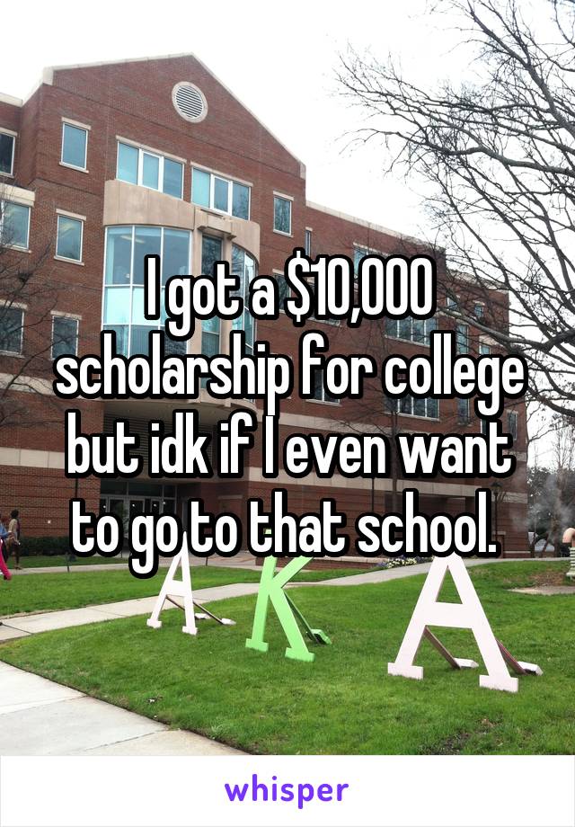I got a $10,000 scholarship for college but idk if I even want to go to that school. 