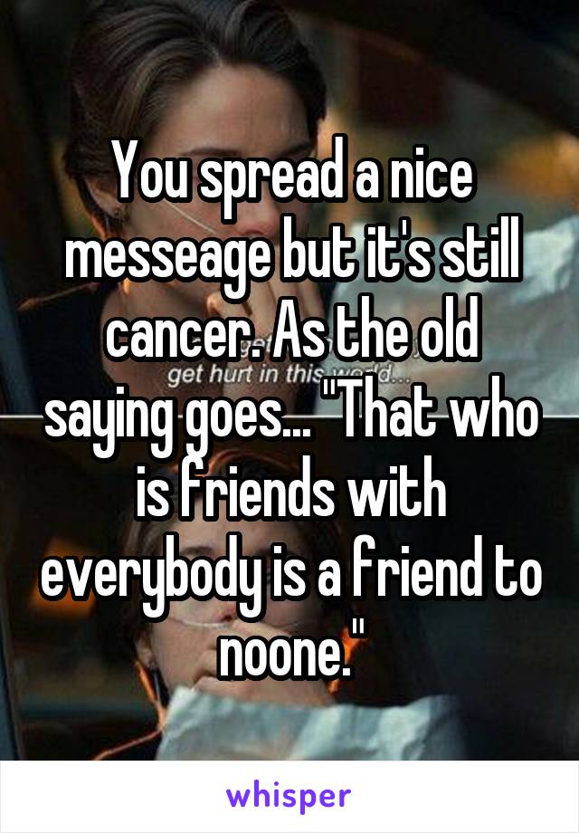You spread a nice messeage but it's still cancer. As the old saying goes... "That who is friends with everybody is a friend to noone."