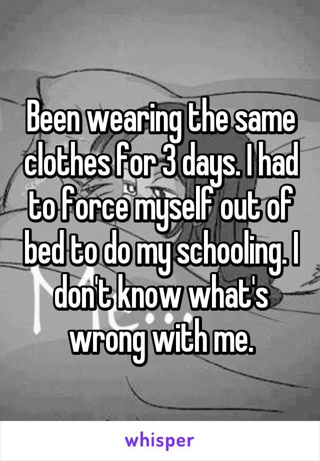 Been wearing the same clothes for 3 days. I had to force myself out of bed to do my schooling. I don't know what's wrong with me.