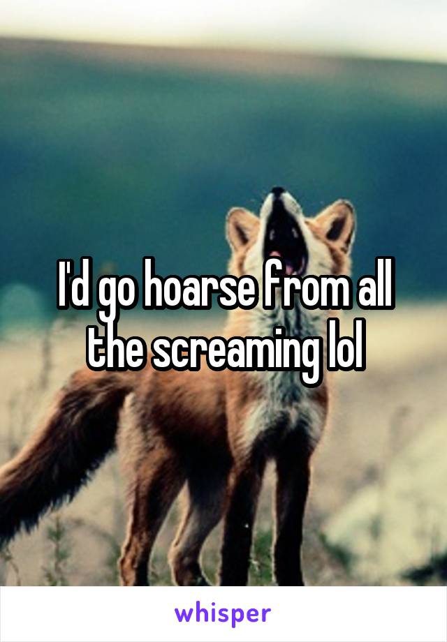 I'd go hoarse from all the screaming lol