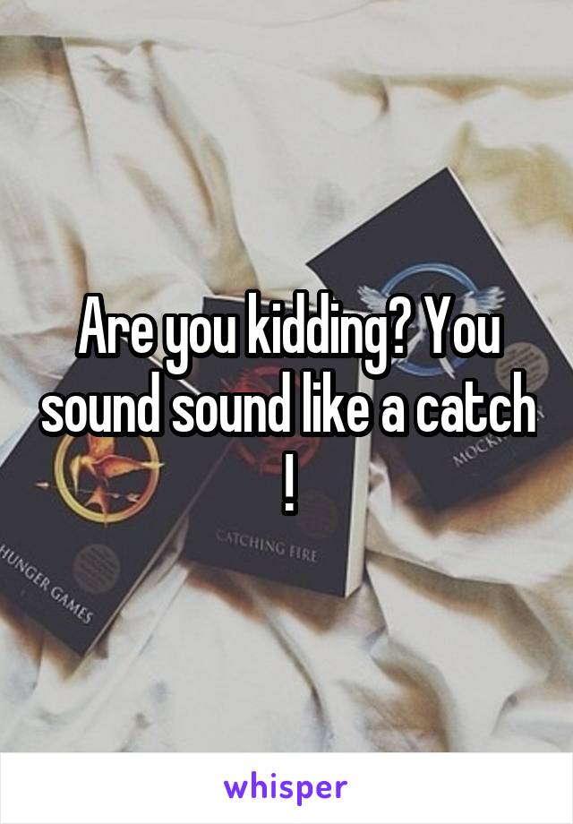 Are you kidding? You sound sound like a catch !