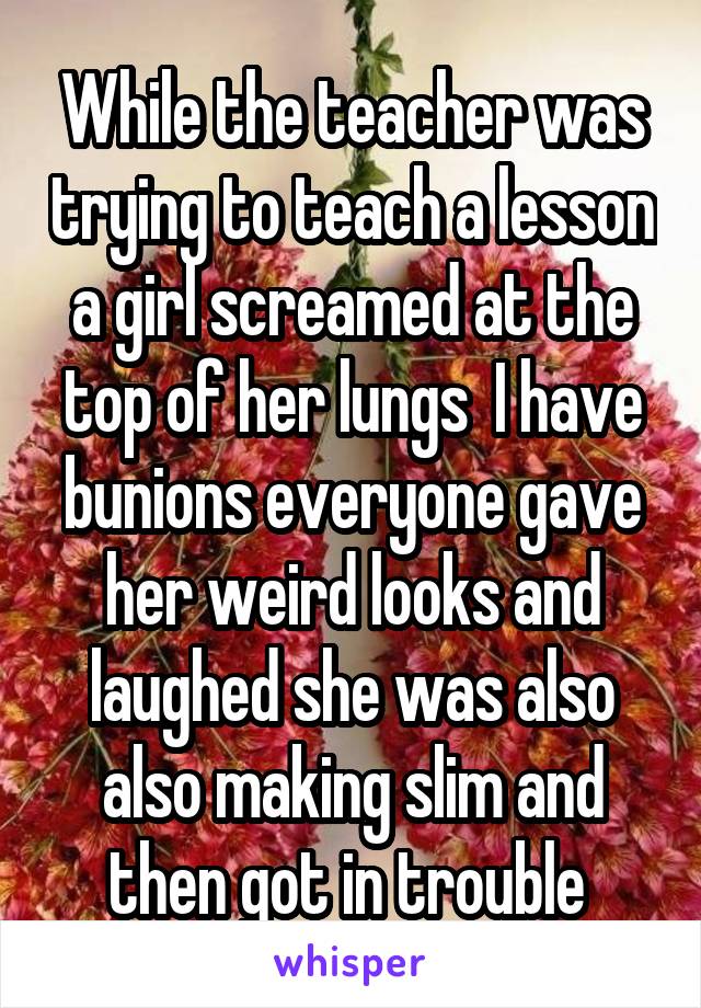 While the teacher was trying to teach a lesson a girl screamed at the top of her lungs  I have bunions everyone gave her weird looks and laughed she was also also making slim and then got in trouble 