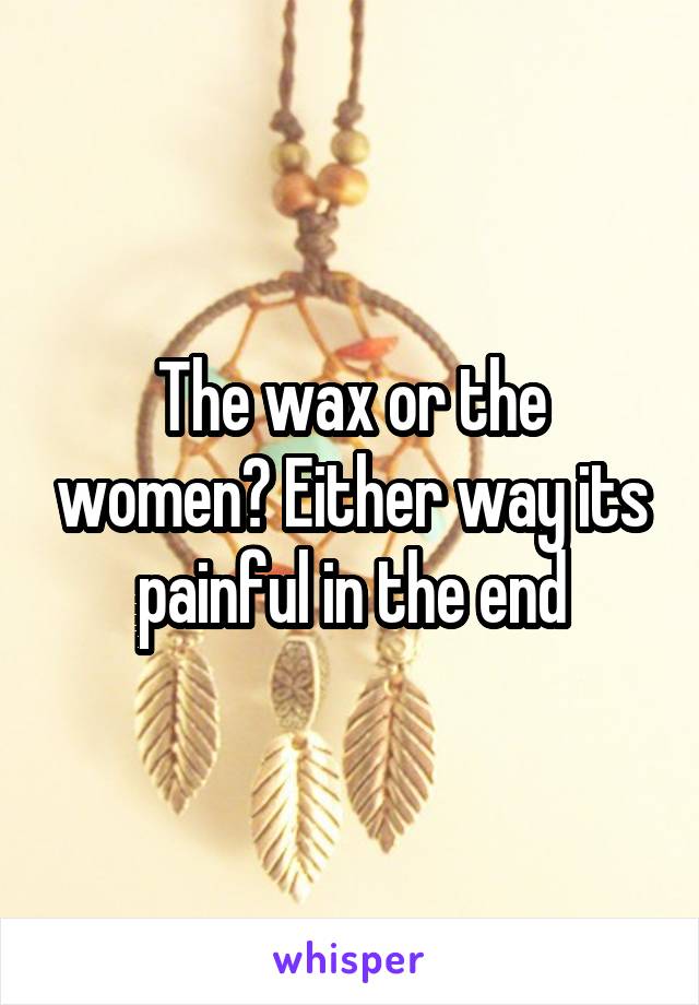 The wax or the women? Either way its painful in the end