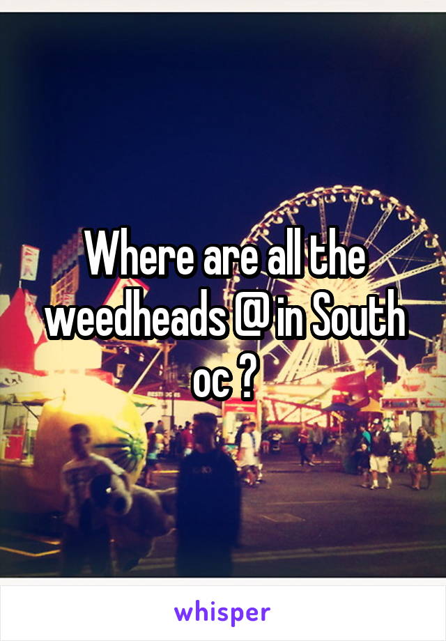Where are all the weedheads @ in South oc ?