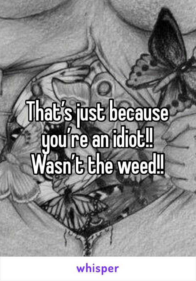 That’s just because you’re an idiot!! 
Wasn’t the weed!! 